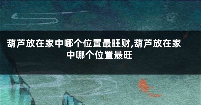 葫芦放在家中哪个位置最旺财,葫芦放在家中哪个位置最旺