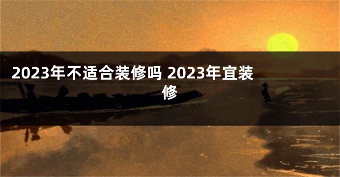 2023年不适合装修吗 2023年宜装修