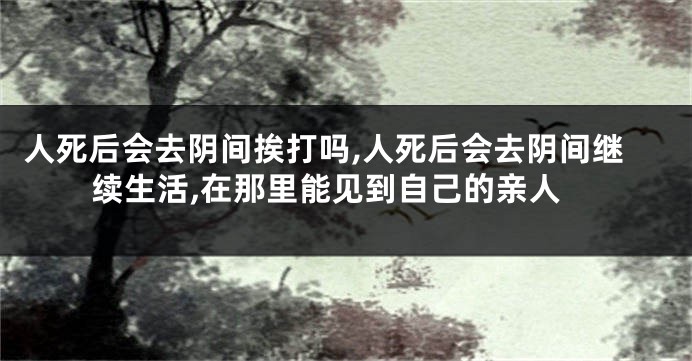 人死后会去阴间挨打吗,人死后会去阴间继续生活,在那里能见到自己的亲人