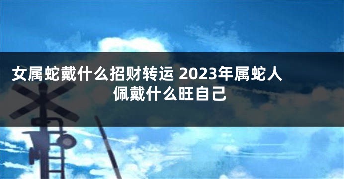 女属蛇戴什么招财转运 2023年属蛇人佩戴什么旺自己