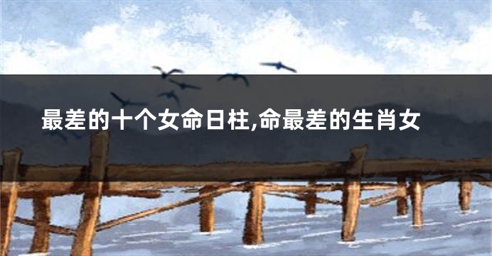 最差的十个女命日柱,命最差的生肖女