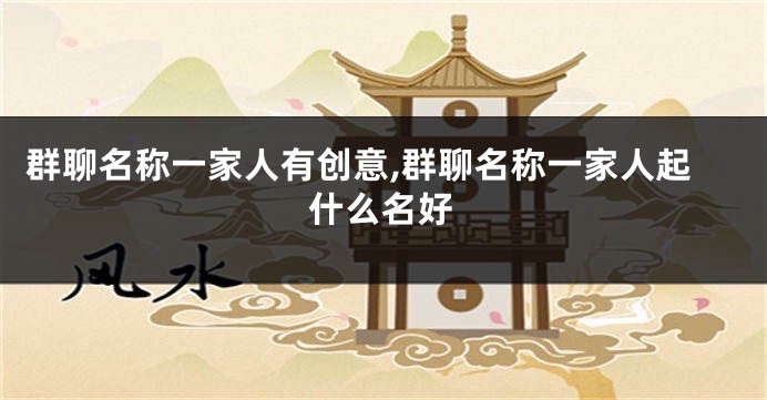 群聊名称一家人有创意,群聊名称一家人起什么名好