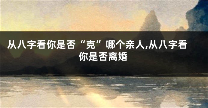 从八字看你是否“克”哪个亲人,从八字看你是否离婚