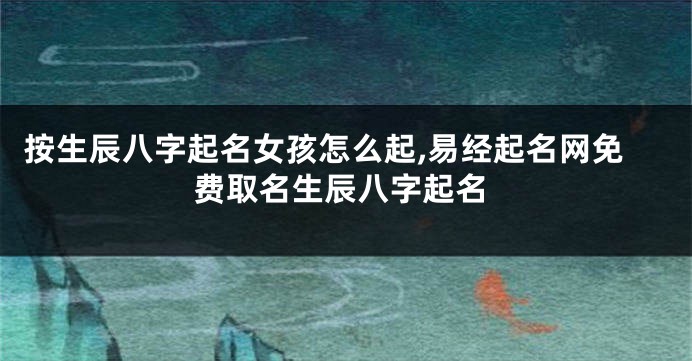 按生辰八字起名女孩怎么起,易经起名网免费取名生辰八字起名