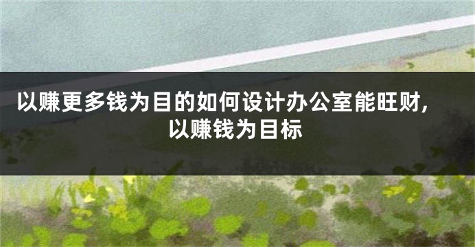 以赚更多钱为目的如何设计办公室能旺财,以赚钱为目标