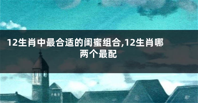 12生肖中最合适的闺蜜组合,12生肖哪两个最配