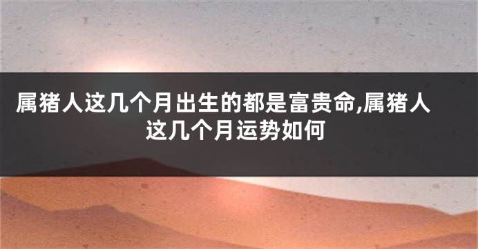 属猪人这几个月出生的都是富贵命,属猪人这几个月运势如何