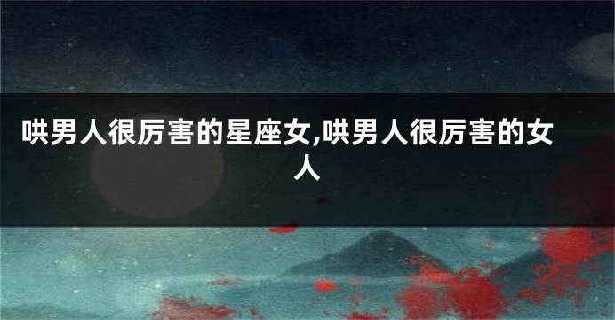 哄男人很厉害的星座女,哄男人很厉害的女人
