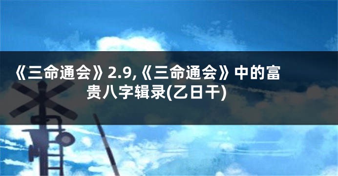 《三命通会》2.9,《三命通会》中的富贵八字辑录(乙日干)
