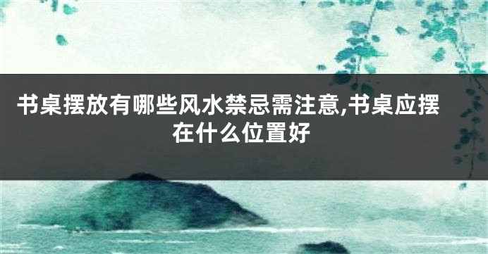 书桌摆放有哪些风水禁忌需注意,书桌应摆在什么位置好