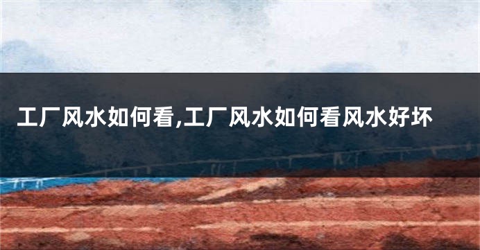 工厂风水如何看,工厂风水如何看风水好坏