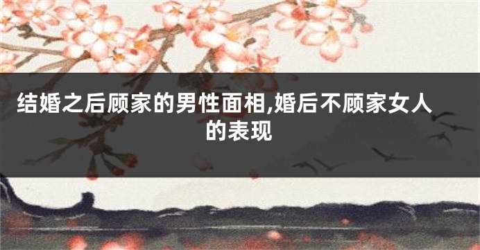 结婚之后顾家的男性面相,婚后不顾家女人的表现
