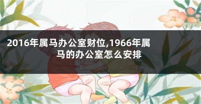 2016年属马办公室财位,1966年属马的办公室怎么安排