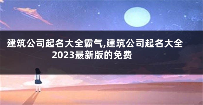 建筑公司起名大全霸气,建筑公司起名大全2023最新版的免费
