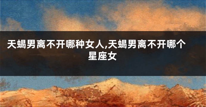 天蝎男离不开哪种女人,天蝎男离不开哪个星座女