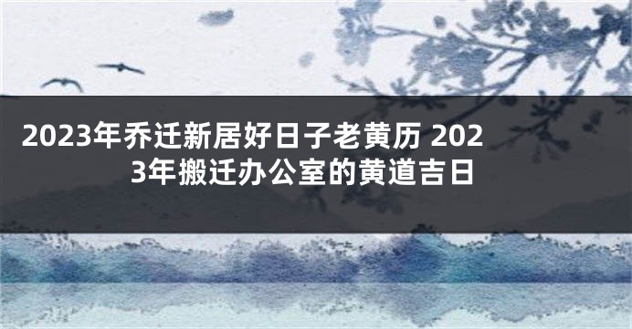 2023年乔迁新居好日子老黄历 2023年搬迁办公室的黄道吉日