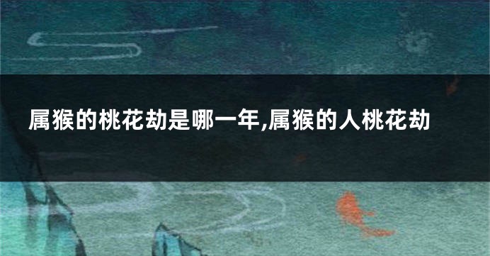属猴的桃花劫是哪一年,属猴的人桃花劫