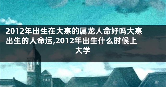 2012年出生在大寒的属龙人命好吗大寒出生的人命运,2012年出生什么时候上大学