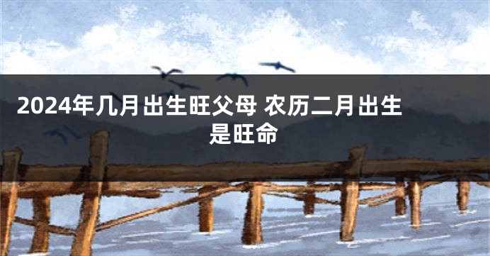 2024年几月出生旺父母 农历二月出生是旺命