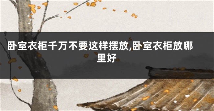 卧室衣柜千万不要这样摆放,卧室衣柜放哪里好