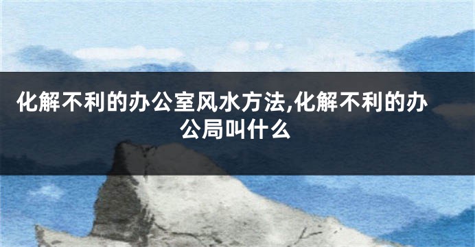 化解不利的办公室风水方法,化解不利的办公局叫什么