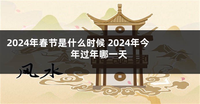 2024年春节是什么时候 2024年今年过年哪一天
