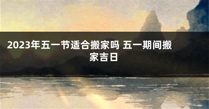 2023年五一节适合搬家吗 五一期间搬家吉日