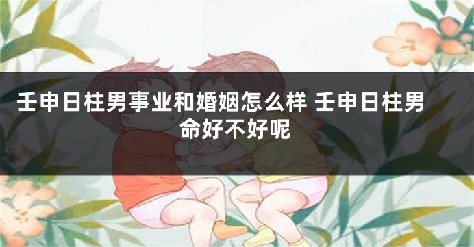 壬申日柱男事业和婚姻怎么样 壬申日柱男命好不好呢