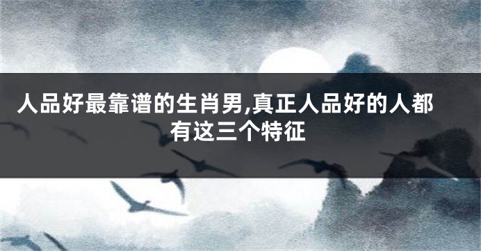 人品好最靠谱的生肖男,真正人品好的人都有这三个特征