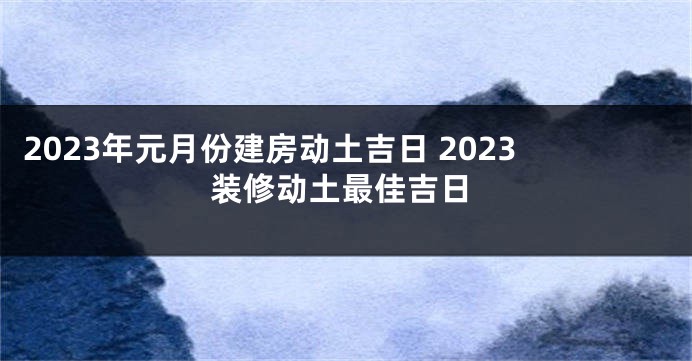 2023年元月份建房动土吉日 2023装修动土最佳吉日