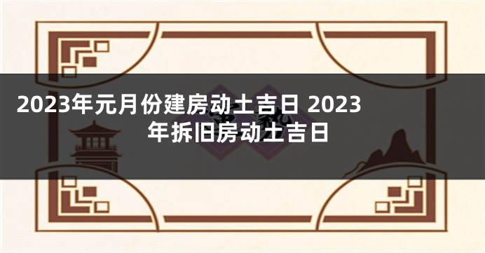 2023年元月份建房动土吉日 2023年拆旧房动土吉日