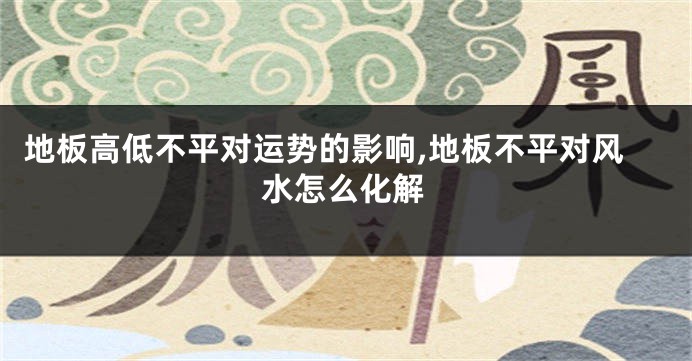 地板高低不平对运势的影响,地板不平对风水怎么化解