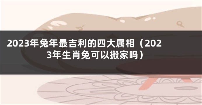 2023年兔年最吉利的四大属相（2023年生肖兔可以搬家吗）