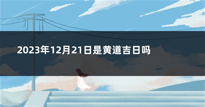 2023年12月21日是黄道吉日吗