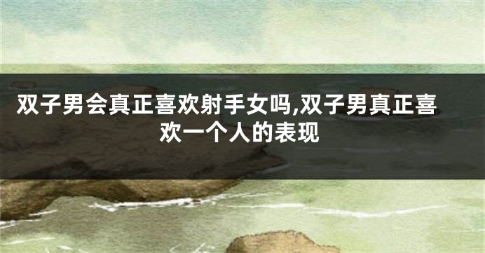 双子男会真正喜欢射手女吗,双子男真正喜欢一个人的表现