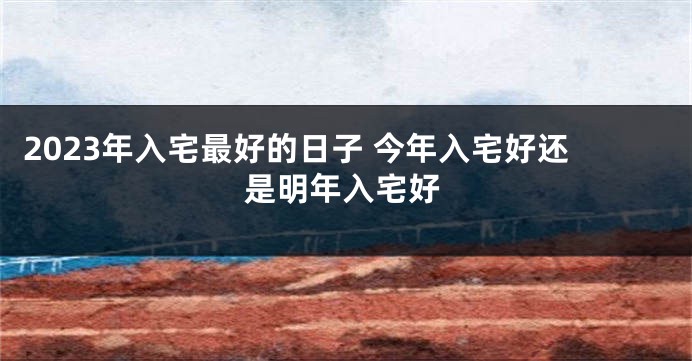 2023年入宅最好的日子 今年入宅好还是明年入宅好