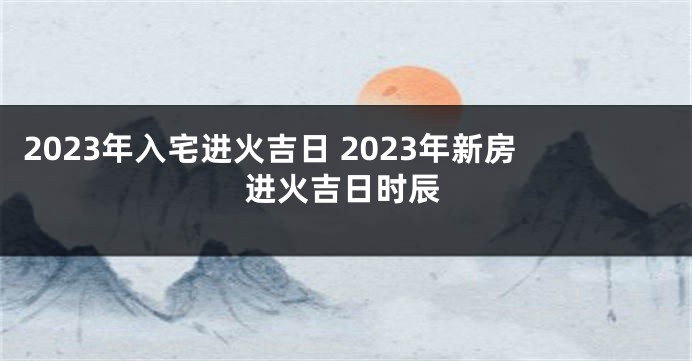 2023年入宅进火吉日 2023年新房进火吉日时辰