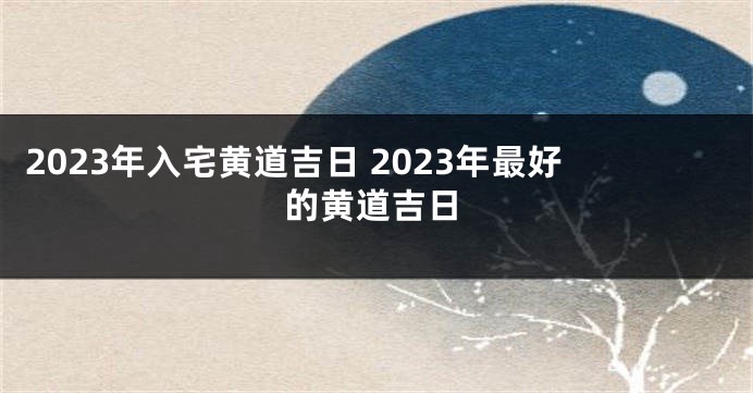 2023年入宅黄道吉日 2023年最好的黄道吉日