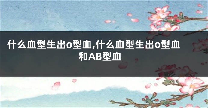 什么血型生出o型血,什么血型生出o型血和AB型血