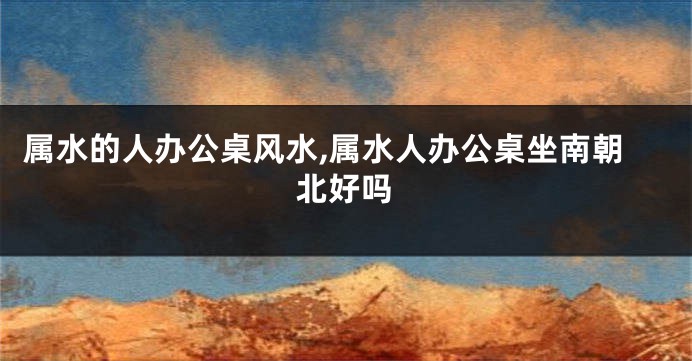 属水的人办公桌风水,属水人办公桌坐南朝北好吗