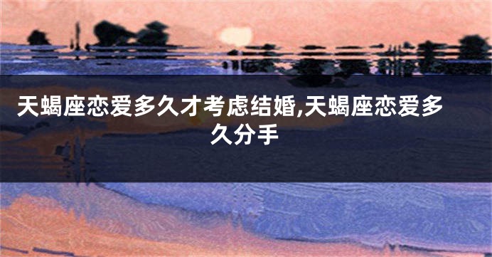 天蝎座恋爱多久才考虑结婚,天蝎座恋爱多久分手