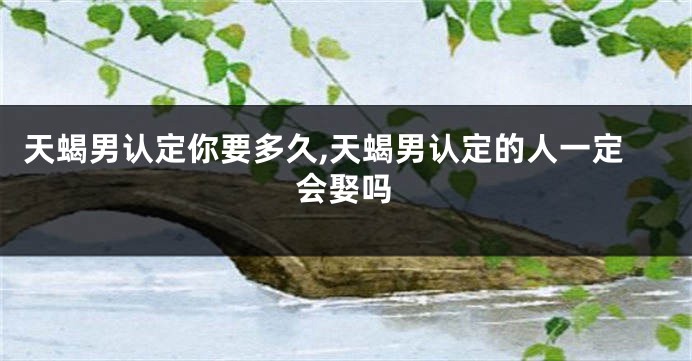 天蝎男认定你要多久,天蝎男认定的人一定会娶吗