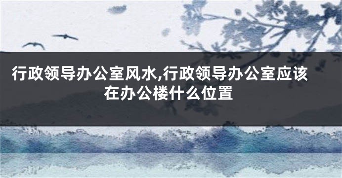 行政领导办公室风水,行政领导办公室应该在办公楼什么位置