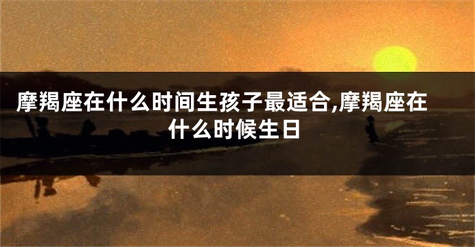 摩羯座在什么时间生孩子最适合,摩羯座在什么时候生日