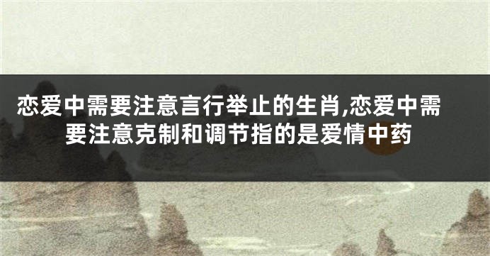 恋爱中需要注意言行举止的生肖,恋爱中需要注意克制和调节指的是爱情中药