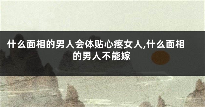 什么面相的男人会体贴心疼女人,什么面相的男人不能嫁