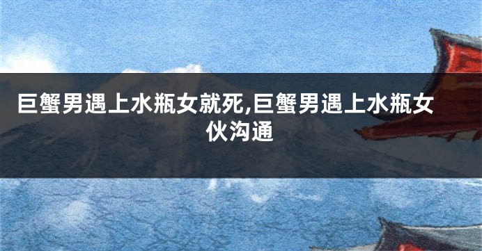 巨蟹男遇上水瓶女就死,巨蟹男遇上水瓶女伙沟通