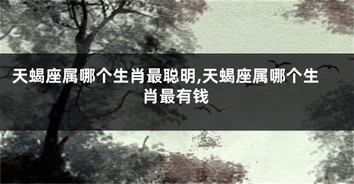 天蝎座属哪个生肖最聪明,天蝎座属哪个生肖最有钱