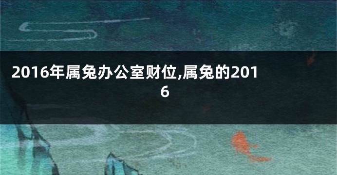 2016年属兔办公室财位,属兔的2016