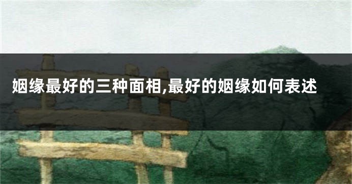 姻缘最好的三种面相,最好的姻缘如何表述